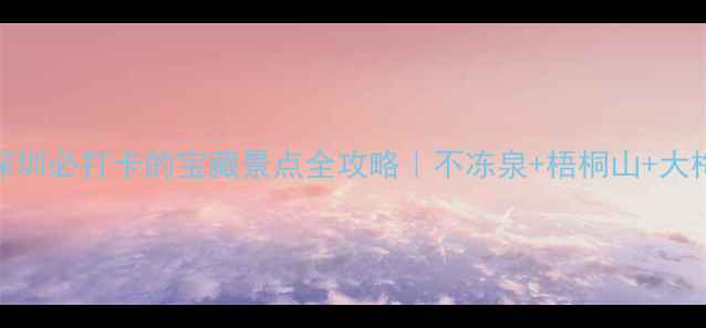 中英街深圳必打卡的宝藏景点全攻略不冻泉梧桐山大梅沙深度游