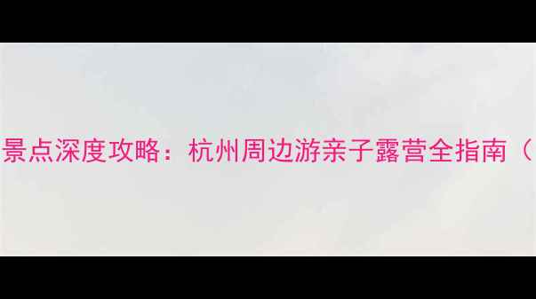 图片 临安必去十大景点深度攻略：杭州周边游亲子露营全指南（附交通门票）