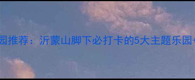 图片 临沂亲子游乐园推荐：沂蒙山脚下必打卡的5大主题乐园+最新游玩攻略