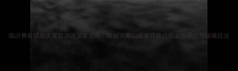 图片 临沂费县银座天蒙旅游区深度攻略：探秘沂蒙山国家森林公园必去景点与秘境玩法