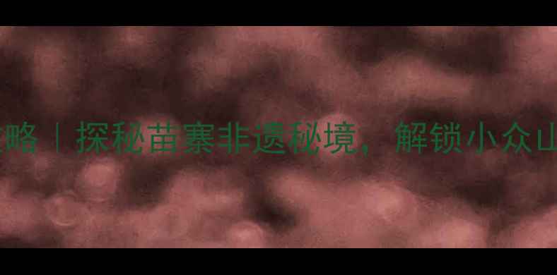 丹寨旅游全攻略探秘苗寨非遗秘境解锁小众山水人文之旅