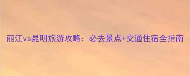 图片 丽江vs昆明旅游攻略：必去景点+交通住宿全指南