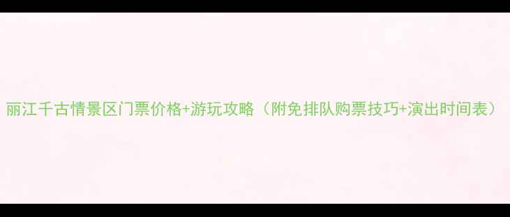 丽江千古情景区门票价格游玩攻略附免排队购票技巧演出时间表