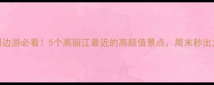 丽江周边游必看5个离丽江最近的高颜值景点周末秒出大片