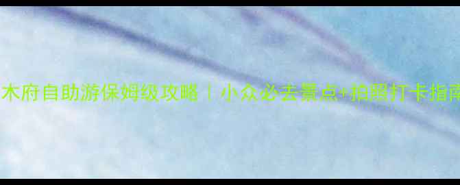 丽江木府自助游保姆级攻略小众必去景点拍照打卡指南