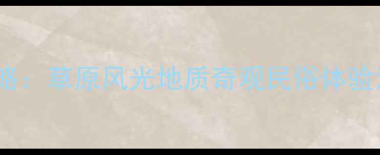 乌兰察布必去10大景点全攻略草原风光地质奇观民俗体验深度游指南附交通住宿