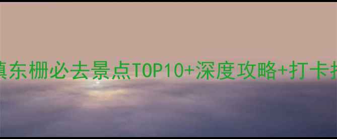 乌镇东栅必去景点TOP10深度攻略打卡指南