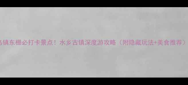 乌镇东栅必打卡景点水乡古镇深度游攻略附隐藏玩法美食推荐