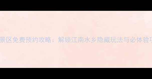 乌镇景区免费预约攻略解锁江南水乡隐藏玩法与必体验项目