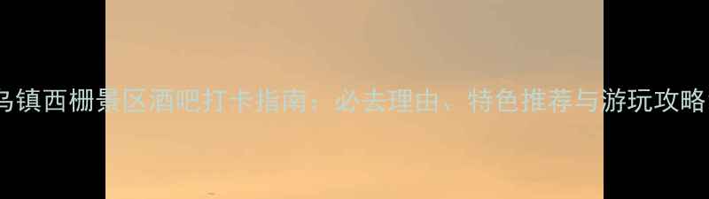 乌镇西栅景区酒吧打卡指南必去理由特色推荐与游玩攻略