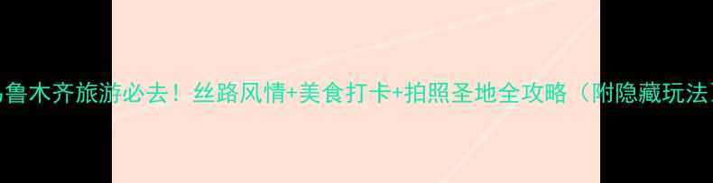 乌鲁木齐旅游必去丝路风情美食打卡拍照圣地全攻略附隐藏玩法