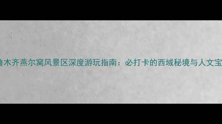 乌鲁木齐燕尔窝风景区深度游玩指南必打卡的西域秘境与人文宝藏