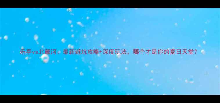 图片 乐亭vs北戴河：最新避坑攻略+深度玩法，哪个才是你的夏日天堂？