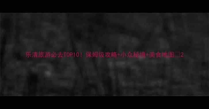 图片 乐清旅游必去TOP10！保姆级攻略+小众秘境+美食地图🌊2