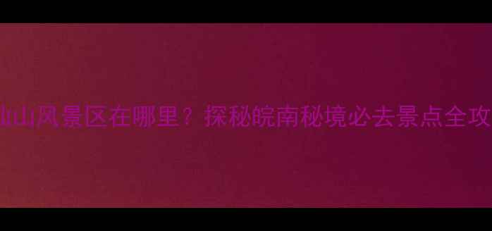 九仙山风景区在哪里探秘皖南秘境必去景点全攻略