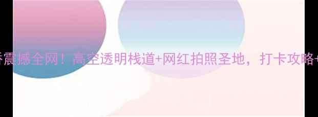 图片 九路寨玻璃桥震撼全网！高空透明栈道+网红拍照圣地，打卡攻略+安全须知全2