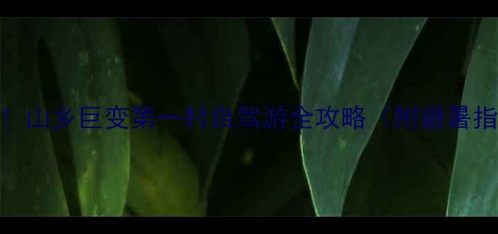 乡村振兴必打卡山乡巨变第一村自驾游全攻略附避暑指南古村秘境