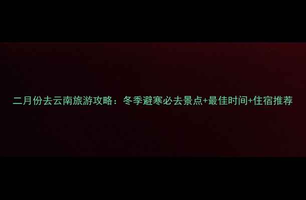 二月份去云南旅游攻略冬季避寒必去景点最佳时间住宿推荐