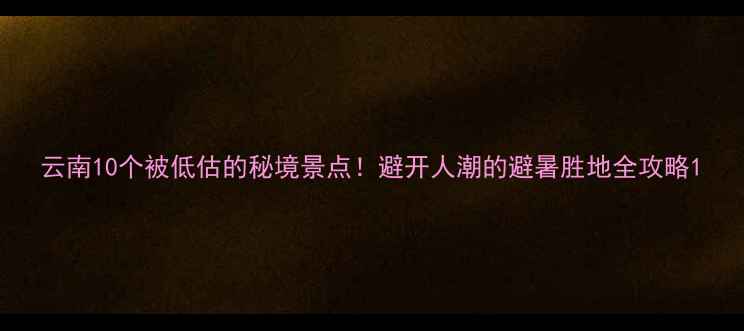 云南10个被低估的秘境景点避开人潮的避暑胜地全攻略