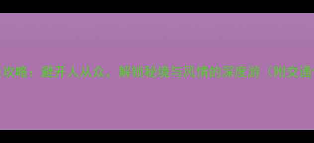 云南7天6晚保姆级攻略避开人从众解锁秘境与风情的深度游附交通住宿美食全清单