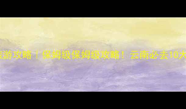 云南8月避暑旅游攻略保姆级保姆级攻略云南必去10大清凉地TOP10