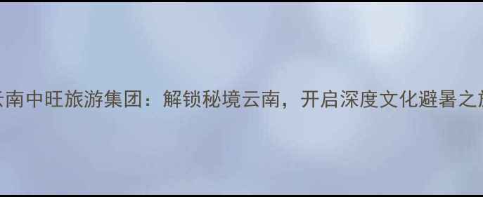 图片 云南中旺旅游集团：解锁秘境云南，开启深度文化避暑之旅