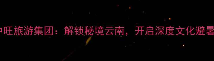 云南中旺旅游集团解锁秘境云南开启深度文化避暑之旅
