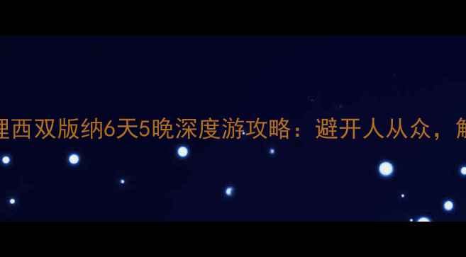 云南丽江大理西双版纳6天5晚深度游攻略避开人从众解锁秘境玩法