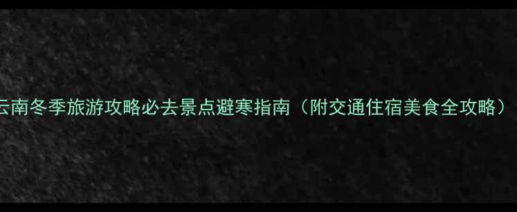 云南冬季旅游攻略必去景点避寒指南附交通住宿美食全攻略
