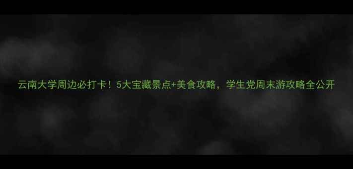 图片 云南大学周边必打卡！5大宝藏景点+美食攻略，学生党周末游攻略全公开