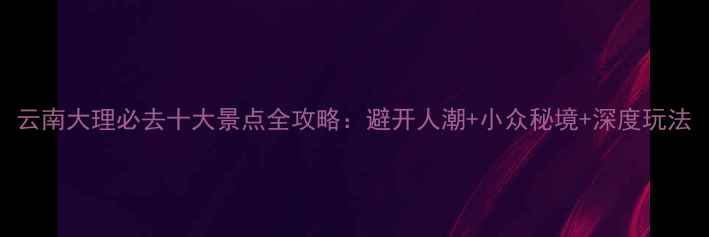 图片 云南大理必去十大景点全攻略：避开人潮+小众秘境+深度玩法
