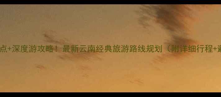 云南必去景点深度游攻略最新云南经典旅游路线规划附详细行程避坑指南