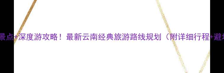 图片 云南必去景点+深度游攻略！最新云南经典旅游路线规划（附详细行程+避坑指南）2