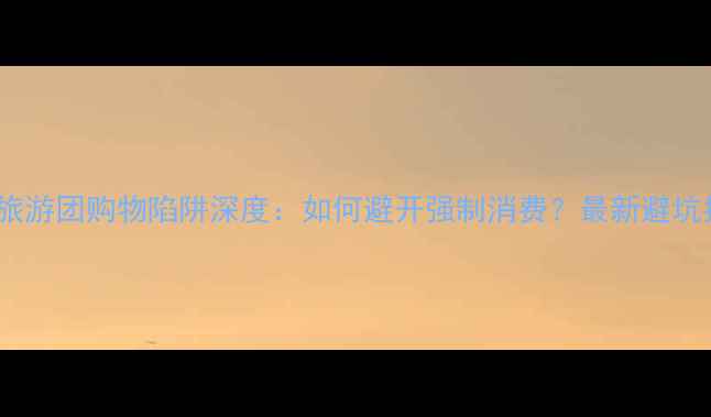 云南旅游团购物陷阱深度如何避开强制消费最新避坑指南