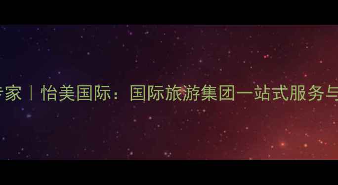 云南旅游定制专家怡美国际国际旅游集团一站式服务与深度体验之旅