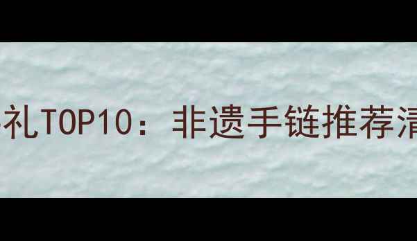 图片 云南旅游必买伴手礼TOP10：非遗手链推荐清单+选购避坑指南