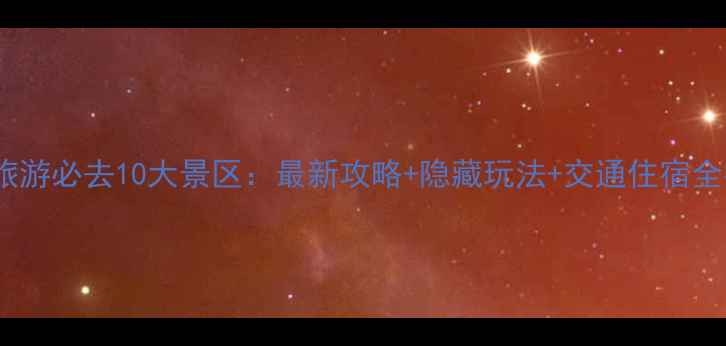 云南旅游必去10大景区最新攻略隐藏玩法交通住宿全指南