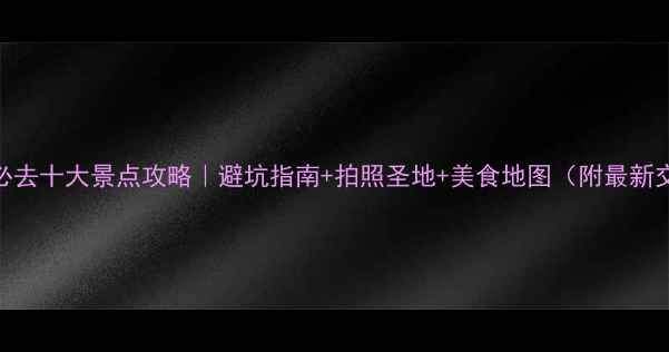 云南旅游必去十大景点攻略避坑指南拍照圣地美食地图附最新交通信息