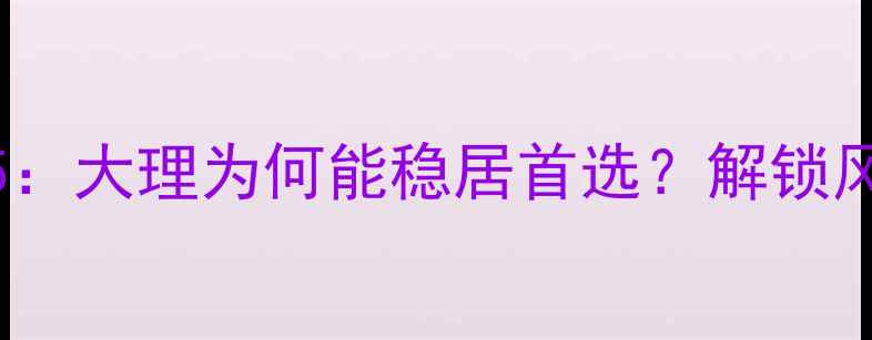 云南旅游必去城市TOP5大理为何能稳居首选解锁风花雪月下的诗意栖居