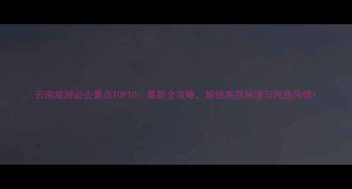 图片 云南旅游必去景点TOP10：最新全攻略，解锁高原秘境与民族风情1
