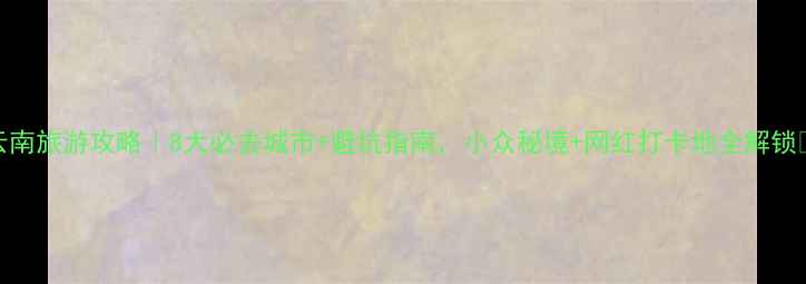 图片 云南旅游攻略｜8大必去城市+避坑指南，小众秘境+网红打卡地全解锁🌄