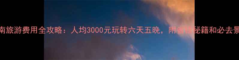 云南旅游费用全攻略人均3000元玩转六天五晚附省钱秘籍和必去景点