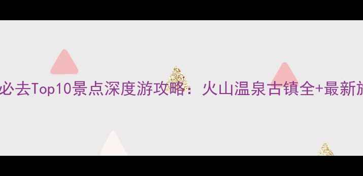 云南腾冲必去Top10景点深度游攻略火山温泉古镇全最新旅游指南