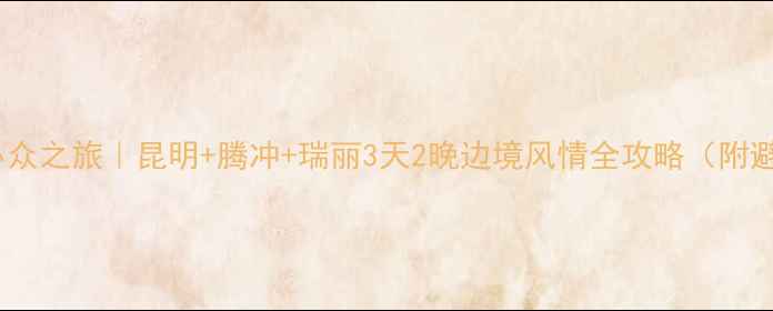 云南避暑小众之旅昆明腾冲瑞丽3天2晚边境风情全攻略附避坑指南