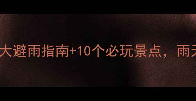 云南雨天旅游攻略5大避雨指南10个必玩景点雨天也能玩转彩云之南