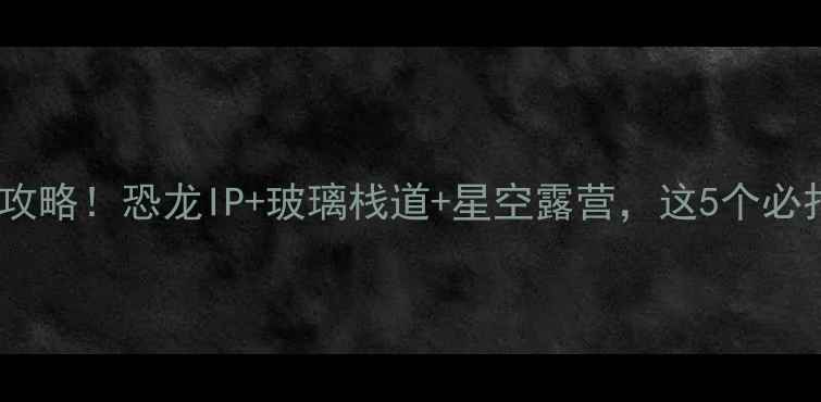 云雾山恐龙谷亲子游全攻略恐龙IP玻璃栈道星空露营这5个必打卡点让我疯狂安利