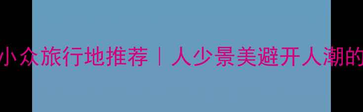 图片 五一假期北方小众旅行地推荐｜人少景美避开人潮的冷门打卡攻略