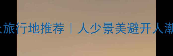 图片 五一假期北方小众旅行地推荐｜人少景美避开人潮的冷门打卡攻略1