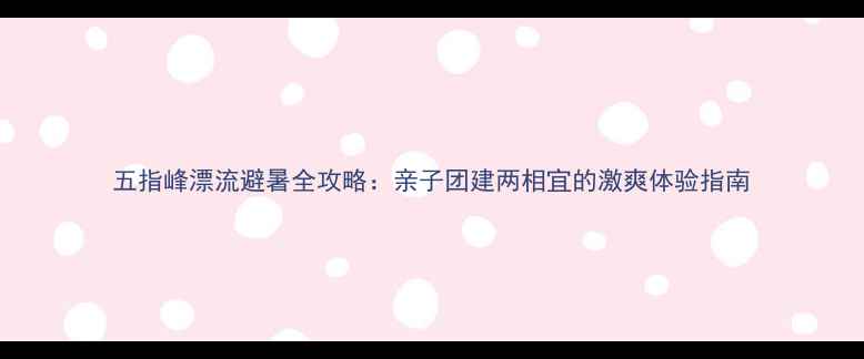 图片 五指峰漂流避暑全攻略：亲子团建两相宜的激爽体验指南