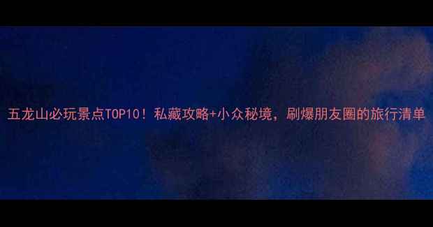 图片 五龙山必玩景点TOP10！私藏攻略+小众秘境，刷爆朋友圈的旅行清单